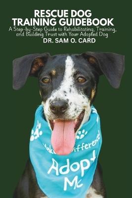 Rescue Dog Training Guidebook: A Step-by-Step Guide to Rehabilitating, Training, and Building Trust with Your Adopted Dog - Sam O Card - cover