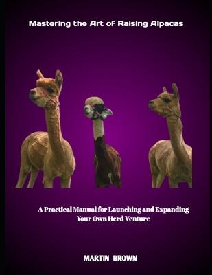 Mastering the Art of Raising Alpacas: A Practical Manual for Launching and Expanding Your Own Herd Venture - Martin Brown - cover