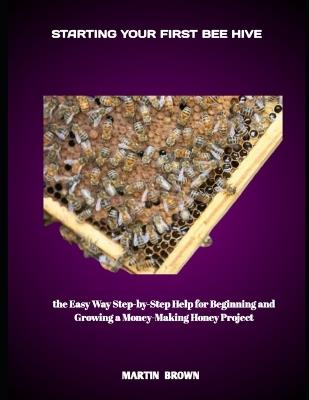 Starting Your First Bee Hive: the Easy Way Step-by-Step Help for Beginning and Growing a Money-Making Honey Project - Martin Brown - cover