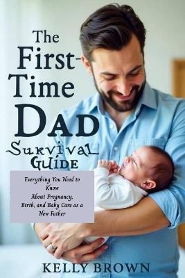 The First-Time Dad Survival Guide: Everything You Need To Know About Pregnancy, Birth and Baby Care As A New Father - Kelly Brown - cover