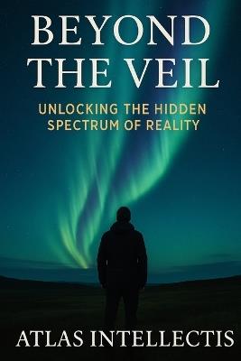 Beyond the Veil: Unlocking the Hidden Spectrum of Reality - Atlas Intellectis - cover