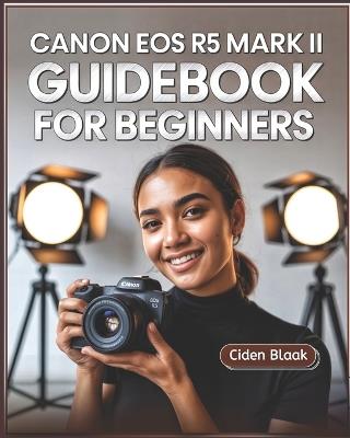Canon EOS R5 Mark II Guidebook for Beginners: Learn Step-by-Step Camera Setup, Autofocus Techniques, Video Recording Tools, and Expert Maintenance Tips for Stunning Photography - Ciden Blaak - cover