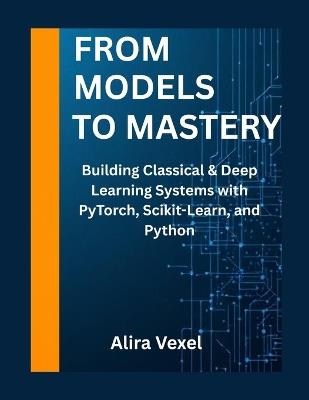 From Models to Mastery: Building Classical & Deep Learning Systems with PyTorch, Scikit-Learn, and Python - Alira Vexel - cover