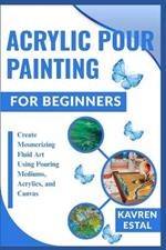 Acrylic Pour Painting for Beginners: Create Mesmerizing Fluid Art Using Pouring Mediums, Acrylics, and Canvas