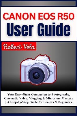 Canon EOS R50 User Guide: Your Easy-Start Companion to Photography, Cinematic Video, Vlogging & Mirrorless Mastery A Step-by-Step Guide for Seniors & Beginners - Robert Vela - cover