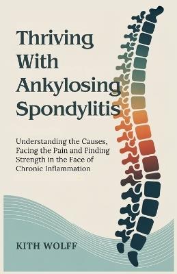 Thriving with Ankylosing Spondylitis: Understanding the Causes, Facing the Pain, and Finding Strength in the Face of Chronic Inflammation - Kith Wolff - cover