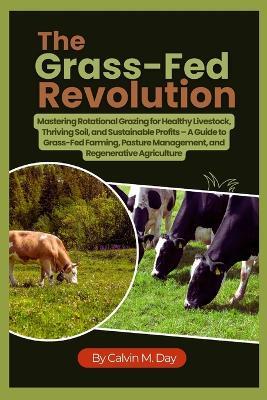 The Grass-Fed Revolution: Mastering Rotational Grazing for Healthy Livestock, Thriving Soil, and Sustainable Profits - A Guide to Grass-Fed Farming, Pasture Management, and Regenerative Agriculture - Calvin M Day - cover