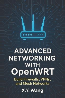 Advanced Networking with OpenWRT: Build Firewalls, VPNs, and Mesh Networks - X Y Wang - cover