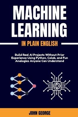 Machine Learning in Plain English: Build Real AI Projects Without Prior Experience Using Python, Colab, and Fun Analogies Anyone Can Understand - John George - cover