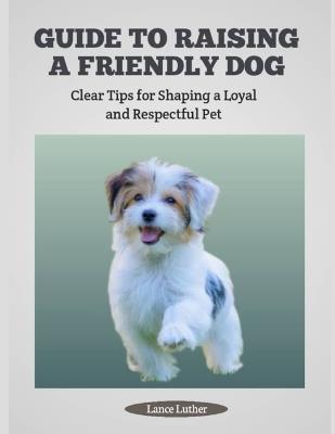 Guide to Raising a Friendly Dog: Clear Tips for Shaping a Loyal and Respectful Pet - Lance Luther - cover
