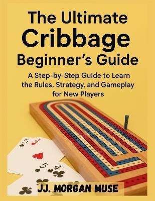 The Ultimate Cribbage Beginner's Guide: A Step-by-Step Guide to Learn the Rules, Strategy, and Gameplay for New Players - Jj Morgan Wuse - cover