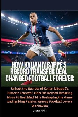How Kylian Mbappé's Record Transfer Deal Changed Football Forever: Unlock the Secrets of Kylian Mbappé's Historic Transfer, How His Record-Breaking Move to Real Madrid Is Reshaping the Game and Igniting Passion Among Football Lovers Worldwide - Justin Hall - cover