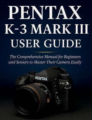 Pentax K-3 Mark III User Guide: The Comprehensive Manual for Beginners and Seniors to Master Their Camera Easily - Murray Strickland - cover