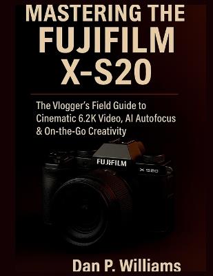 Mastering the Fujifilm X-S20: The Vlogger's Field Guide to Cinematic 6.2K Video, AI Autofocus & On-the-Go Creativity - Dan P Williams - cover