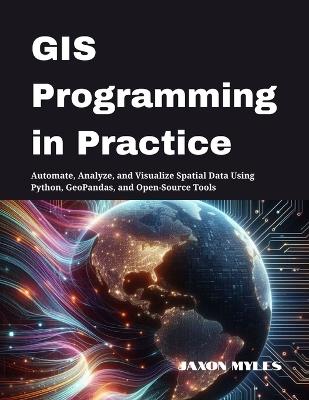 GIS Programming in Practice: Automate, Analyze, and Visualize Spatial Data Using Python, GeoPandas, and Open-Source Tools - Jaxon Myles - cover