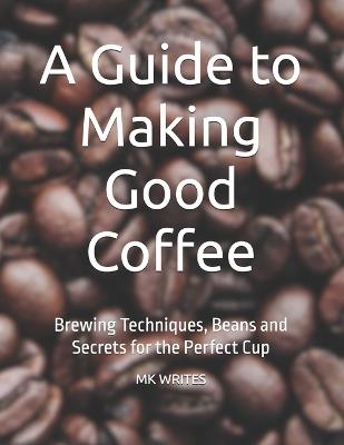 A Guide to Making Good Coffee: Brewing Techniques, Beans and Secrets for the Perfect Cup - Mk Writes - cover