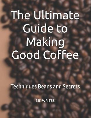 The Ultimate Guide to Making Good Coffee: Techniques Beans and Secrets - Mk Writes - cover