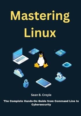 Mastering Linux: The Complete Hands-On Guide from Command Line to Cybersecurity - Sean B Croyle - cover