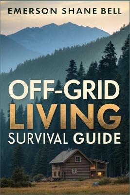 Off-Grid Living Survival Guide: Essential Strategies for Sustainable Living, Emergency Preparedness, Self-Sufficient Homes, Renewable Energy, and Family Survival Techniques - Emerson Shane Bell - cover