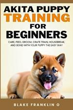 Akita Puppy Training For Beginners: Care, Feed, Groom, Crate Train, Housebreak, And Bond With Your Puppy The Easy Way