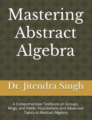 Mastering Abstract Algebra: A Comprehensive Textbook on Groups, Rings, and Fields: Foundations and Advanced Topics in Abstract Algebra - Durga Meena,Teekam Chand Meena - cover