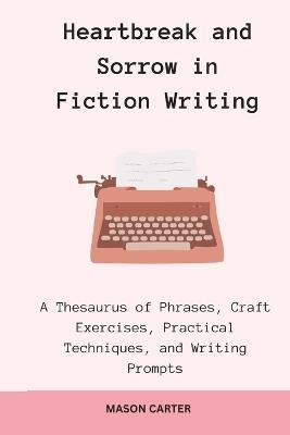 Heartbreak and Sorrow in Fiction Writing: A Thesaurus of Phrases, Craft Exercises, Practical Techniques, and Writing Prompts - Mason Carter - cover