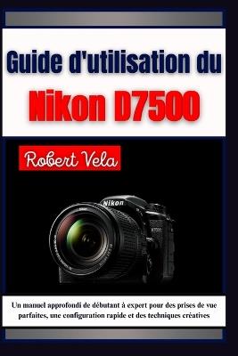 Guide d'utilisation du Nikon d7500: Un manuel approfondi de débutant à expert pour des prises de vue parfaites, une configuration rapide et des techniques créatives - A B Translate,Robert Vela - cover