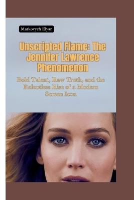 Unscripted Flame: The Jennifer Lawrence Phenomenon-Bold Talent, Raw Truth, and the Relentless Rise of a Modern Screen Icon - Markovych Elyan - cover