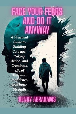 Face Your Fears and Do It Anyway: A Practical Guide to Building Courage, Taking Action, and Creating a Life of Purpose, Confidence, and Inner Strength - Henry Abrahams - cover