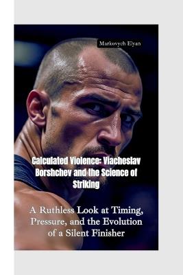 Calculated Violences: Viacheslav Borshchev and the Science of Striking-A Ruthless Look at Timing, Pressure, and the Evolution of a Silent Finisher - Markovych Elyan - cover