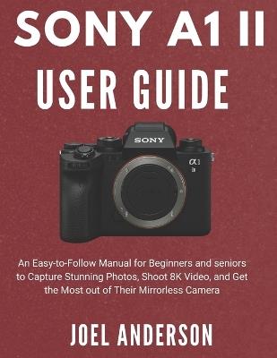 Sony A1 Ii User Guide: An Easy-to-Follow Manual for Beginners and seniors to Capture Stunning Photos, Shoot 8K Video, and Get the Most out of Their Mirrorless Camera - Joel Anderson - cover