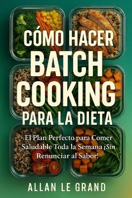 Cómo Hacer Batch Cooking Para La Dieta: El Plan Perfecto para Comer Saludable Toda la Semana ¡Sin Renunciar al Sabor! - Allan Le Grand - cover