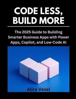 Code Less, Build More: The 2025 Guide to Building Smarter Business Apps with Power Apps, Copilot, and Low-Code AI - Alira Vexel - cover