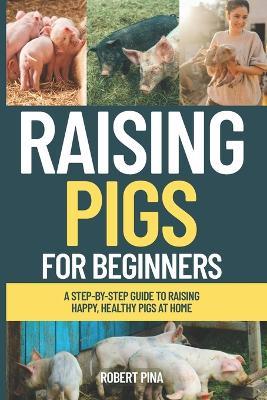 Raising Pigs For Beginners: A Step-by-Step Guide to Raising Happy, Healthy Pigs at Home - Robert Pina - cover