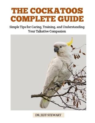The Cockatoos Complete Guide: Simple Tips for Caring, Training, and Understanding Your Talkative Companion - Jeff Stewart - cover