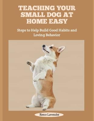 Teaching Your Small Dog at Home Easy: Steps to Help Build Good Habits and Loving Behavior - Reece Lavender - cover
