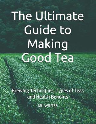 The Ultimate Guide to Making Good Tea: Brewing Techniques, Types of Teas and Health Benefits - Mk Writes - cover