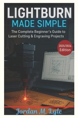 Lightburn Made Simple: Learn to Design, Cut, and Create with Confidence - Even If You're New to Laser Tools - M Lyle Jordan - cover