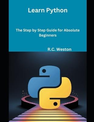 Learn Python: The Step by Step Guide for Absolute Beginners - R C Weston - cover