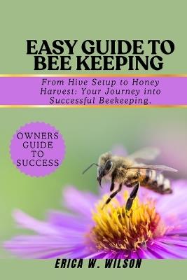 Easy Guide to Bee Keeping: From Hive Setup to Honey Harvest: Your Journey into Successful Beekeeping. - Erica W Wilson - cover