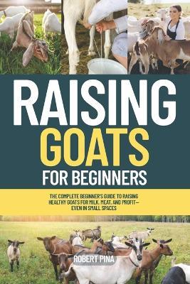 Raising Goats For Beginners: The Complete Beginner's Guide to Raising Healthy Goats for Milk, Meat, and Profit-Even in Small Spaces - Robert Pina - cover