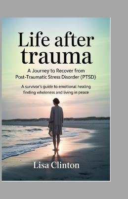 Life After Trauma - A Journey to Recover from Post-Traumatic Stress Disorder (PTSD): A Survivor's Guide to Emotional healing, Finding Wholeness, and Living in Peace - Lisa Clinton - cover