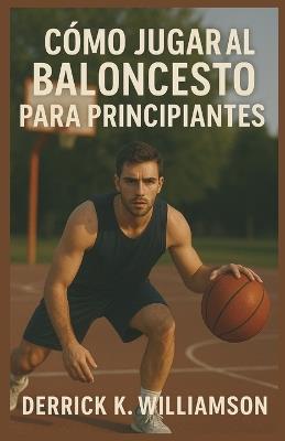 Cómo Jugar Al Baloncesto Para Principiantes: Una guía paso a paso para aprender habilidades, reglas y estrategias de baloncesto - Derrick K Williamson - cover