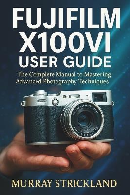 Fujifilm X100vi User Guide: The Complete Manual to Mastering Advanced Photography Techniques - Murray Strickland - cover
