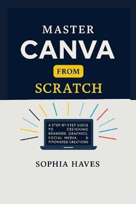 Master Canva from Scratch: A step by step guide to designing branded graphics, social media, presentations and AI powered creations. - Sophia Haves - cover
