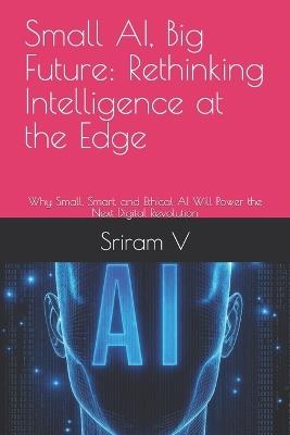 Small AI, Big Future: Rethinking Intelligence at the Edge: Why Small, Smart, and Ethical AI Will Power the Next Digital Revolution - Sriram V - cover