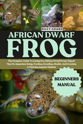 African Dwarf Frog: The Complete Guide To Caring For African Dwarf Frogs: Expert Tips On Aquarium Setup, Feeding, Breeding, Health, And Creating A Thriving Aquatic Habitat - Billy Adamz - cover