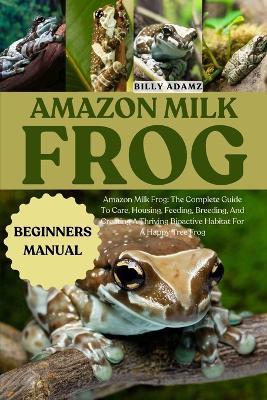 Amazon Milk Frog: Amazon Milk Frog: The Complete Guide To Care, Housing, Feeding, Breeding, And Creating A Thriving Bioactive Habitat For A Happy Tree Frog - Billy Adamz - cover