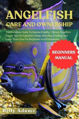 Angelfish Care and Ownership: The Complete Guide To Raising Healthy, Vibrant Angelfish: Expert Tips On Aquarium Setup, Breeding, Feeding, And Long-Term Care For Beginners And Enthusiasts - Billy Adamz - cover