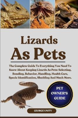 Lizards as Pets: The Complete Guide To Everything You Need To Know About Keeping Lizards As Pets: Selecting, Bonding, Behavior, Handling, Health Care, Specie Identification, Shedding And Much More. - George Unity - cover